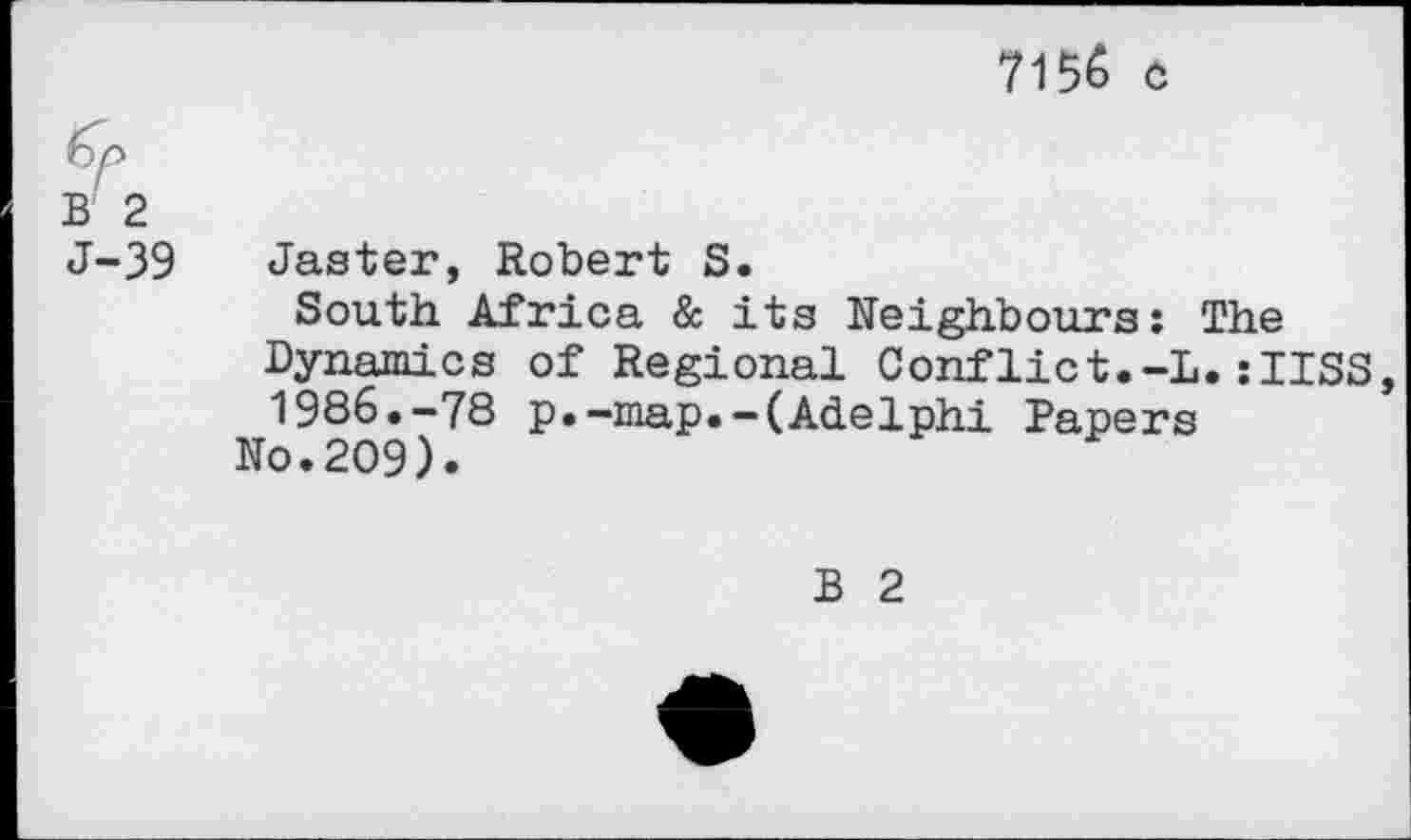 ﻿7155 c
fy
B 2
J-39 Jaster, Robert S.
South Africa & its Neighbours: The Dynamics of Regional Conflict.-L.:IISS, 1986.-78 p.-map.-(Adelphi Papers
No.209).
B 2